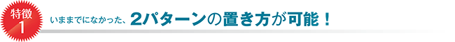 特徴1:いままでになかった、2パターンの置き方が可能!